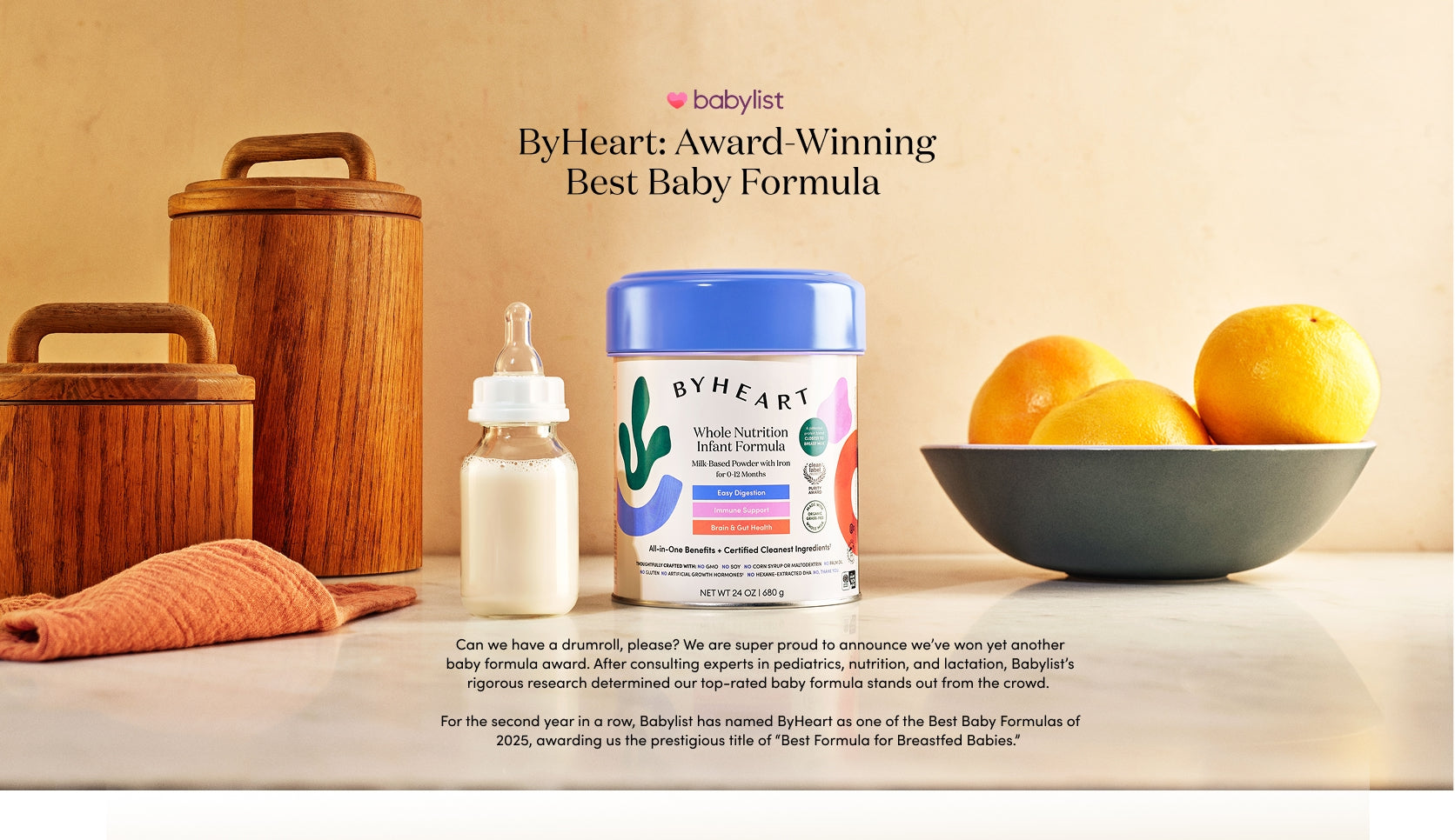 ByHeart: Award-Winning Best Baby Formula 
Can we have a drumroll, please? We are super proud to announce we’ve won yet another baby formula award. After consulting experts in pediatrics, nutrition, and lactation, Babylist’s rigorous research determined our top-rated baby formula stands out from the crowd. 
For the second year in a row, Babylist has named ByHeart as one of the Best Baby Formulas of 2025, awarding us the prestigious title of “Best Formula for Breastfed Babies.”