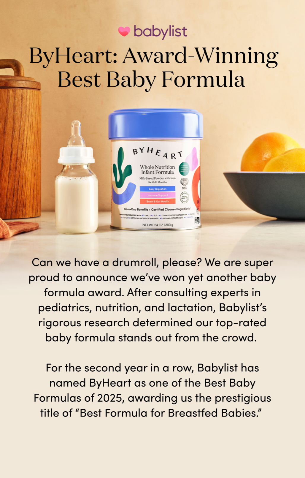 ByHeart: Award-Winning Best Baby Formula
Can we have a drumroll, please? We are super proud to announce we’ve won yet another baby formula award. After consulting experts in pediatrics, nutrition, and lactation, Babylist’s rigorous research determined our top-rated baby formula stands out from the crowd.
For the second year in a row, Babylist has named ByHeart as one of the Best Baby Formulas of 2025, awarding us the prestigious title of “Best Formula for Breastfed Babies.”